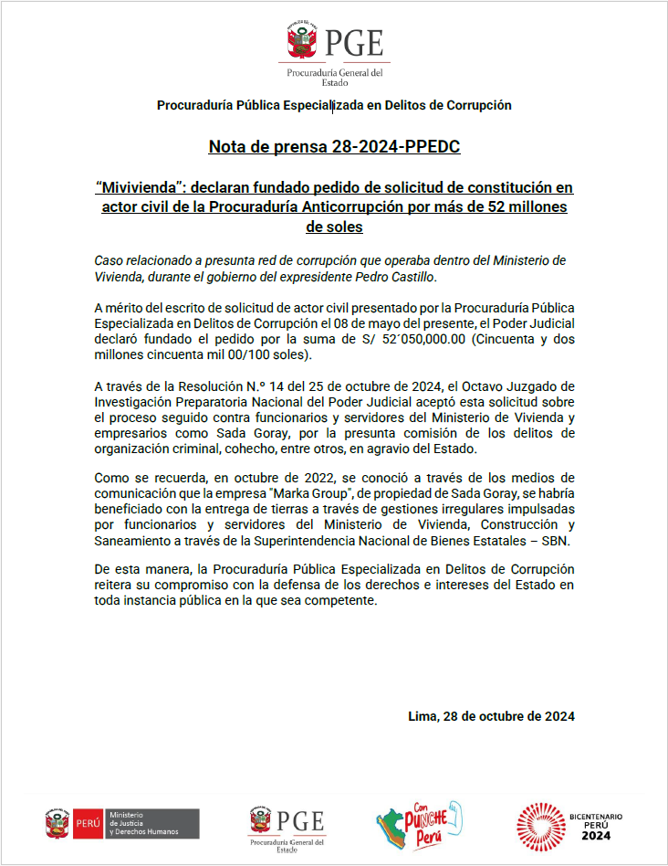 Caso relacionado a presunta red de corrupción que operaba dentro del Ministerio de Vivienda, durante el gobierno del expresidente Pedro Castillo. A mérito del escrito de solicitud de actor civil presentado por la Procuraduría Pública Especializada en Delitos de Corrupción el 08 de mayo del presente, el Poder Judicial declaró fundado el pedido por la suma de S/ 52´050,000.00 (Cincuenta y dos millones cincuenta mil 00/100 soles). A través de la Resolución N.º 14 del 25 de octubre de 2024, el Octavo Juzgado de Investigación Preparatoria Nacional del Poder Judicial aceptó esta solicitud sobre el proceso seguido contra funcionarios y servidores del Ministerio de Vivienda y empresarios como Sada Goray, por la presunta comisión de los delitos de organización criminal, cohecho, entre otros, en agravio del Estado. Como se recuerda, en octubre de 2022, se conoció a través de los medios de comunicación que la empresa "Marka Group", de propiedad de Sada Goray, se habría beneficiado con la entrega de tierras a través de gestiones irregulares impulsadas por funcionarios y servidores del Ministerio de Vivienda, Construcción y Saneamiento a través de la Superintendencia Nacional de Bienes Estatales – SBN. De esta manera, la Procuraduría Pública Especializada en Delitos de Corrupción reitera su compromiso con la defensa de los derechos e intereses del Estado en toda instancia pública en la que sea competente.